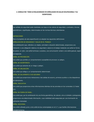 1: CONSULTAR TODO LO RELACIONADO EN SEÑALIZADO EN SALUD OCUPACIONAL Y SU
SIGNIFICADO.
Las señales de seguridad están diseñadas con base en los colores de seguridad y contraste y formas
geométricas y significados, determinados en las normas técnicas colombianas.
DEFINICIONES
Para el propósito de esta especificación se adoptan las siguientes definiciones:
SEÑALIZACIÓN DE SEGURIDAD Y SALUD EN EL TRABAJO
Una señalización que, referida a un objeto, actividad o situación determinada, proporciona una
indicación o una obligación relativa a la seguridad o salud en el trabajo mediante una señal en forma
de panel, un color, una señal luminosa o acústica, una comunicación verbal o una señal gestual, según
corresponda.
SEÑAL DE PROHIBICIÓN
Una señal que prohíbe un comportamiento susceptible de provocar un peligro.
SEÑAL DE ADVERTENCIA
Una señal que advierte de un riesgo o peligro.
SEÑAL DE OBLIGACIÓN
Una señal que obliga a un comportamiento determinado
SEÑAL DE SALVAMENTO O DE SOCORRO
Una señal que proporciona indicaciones a las salidas de socorro, primeros auxilios o a los dispositivos
de salvamento.
SEÑAL INDICATIVA
Una señal que proporciona otras informaciones distintas de las previstas en los numerales 2.2 hasta
2.5.
SEÑAL EN FORMA DE PANEL:
Una señal que, por la combinación de una forma geométrica, de colores y de un símbolo o pictograma,
proporciona una determinada información, cuya visibilidad está asegurada por una iluminación de
suficiente intensidad.
SEÑAL ADICIONAL
Una señal utilizada junto a otra señal de las contempladas en el 2.7 y que facilite informaciones
complementarias.
 