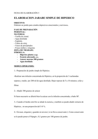 FICHA DE ELABORACIÓN 5

ELABORACION JARABE SIMPLE DE HIPERICO
OBJETIVO:
Elaborar un jarabe para estados depresivos emocionales y nerviosos.

FASE DE PREPARACIÓN
PERSONAL:
MATERIAL
- Varilla de cristal.
- Agua destilada
- Espátula .
- Vidrio de reloj.
- Vasos de precipitados
- Frasco ámbar y etiquetas
ZONA DE TRABAJO:
FÓRMULA:
    - Hiperico planta c.s.p.
    - Esencia adecuada .c.s.
    - Azucar moreno 300 gramos
    - Agua destilada

MODUS OPERANDIS:

1.- Preparación de jarabe simple de Hipúrico.

-Realizar una infusión concentrada de Hipúrico, en la proporción de 3 cucharadas

soperas y media por 200 ml de agua destilada. Dejar reposar de 5 a 10 minutos; colar y

filtrar.

2.- Añadir 300 gramos de azúcar

Si fuera necesario se diluirá bien la azúcar con la infusión concentrada, a baño Mª.

3.- Cuando el Jarabe está frío se añade la esencia, y también se puede añadir extracto de

Hipúrico, en una proporción del 5-8 %.

4.- Envasar, etiquetar y guardar en nevera ( si no lleva conservante ). Como conservante

se le puede poner el Nipagin ; 0,1 gramos por 100 gramos de jarabe.
 