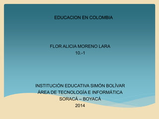 EDUCACION EN COLOMBIA
FLOR ALICIA MORENO LARA
10.-1
INSTITUCIÓN EDUCATIVA SIMÓN BOLÍVAR
ÁREA DE TECNOLOGÍA E INFORMÁTICA
SORACÁ – BOYACÁ
2014
 