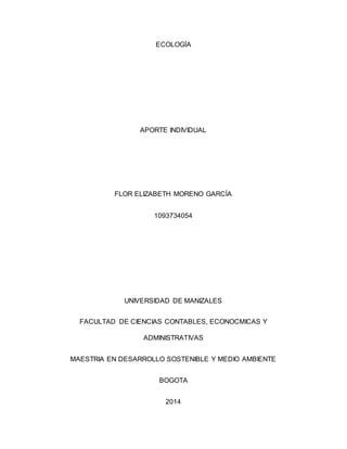 ECOLOGÍA 
APORTE INDIVIDUAL 
FLOR ELIZABETH MORENO GARCÍA 
1093734054 
UNIVERSIDAD DE MANIZALES 
FACULTAD DE CIENCIAS CONTABLES, ECONOCMICAS Y 
ADMINISTRATIVAS 
MAESTRIA EN DESARROLLO SOSTENIBLE Y MEDIO AMBIENTE 
BOGOTA 
2014 
 