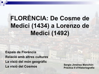FLORÈNCIA: De Cosme de
Medici (1434) a Lorenzo de
Medici (1492)
Espais de Florència
Relació amb altres cultures
La visió del món geogràfic
La visió del Cosmos

Sergio Jiménez Manchón
Pràctica II d’Historiografia

 