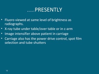 ….PRESENTLY
• Fluoro viewed at same level of brightness as
radiographs.
• X-ray tube under table/over table or in c-arm
• Image intensifier above patient in carriage
• Carriage also has the power drive control, spot film
selection and tube shutters

13

 