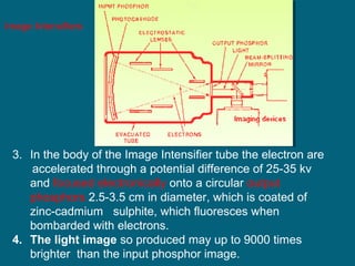 Image Intensifiers

3. In the body of the Image Intensifier tube the electron are
accelerated through a potential difference of 25-35 kv
and focused electronically onto a circular output
phosphors 2.5-3.5 cm in diameter, which is coated of
zinc-cadmium sulphite, which fluoresces when
bombarded with electrons.
4. The light image so produced may up to 9000 times
brighter than the input phosphor image.

 