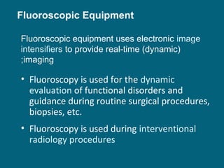 Fluoroscopic Equipment
Fluoroscopic equipment uses electronic image
intensifiers to provide real-time (dynamic)
;imaging

• Fluoroscopy is used for the dynamic
evaluation of functional disorders and
guidance during routine surgical procedures,
biopsies, etc.
• Fluoroscopy is used during interventional
radiology procedures

 