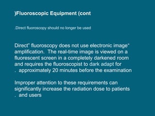 (Fluoroscopic Equipment (cont
.Direct fluoroscopy should no longer be used

Direct” fluoroscopy does not use electronic image“
amplification. The real-time image is viewed on a
fluorescent screen in a completely darkened room
and requires the fluoroscopist to dark adapt for
. approximately 20 minutes before the examination
Improper attention to these requirements can
significantly increase the radiation dose to patients
. and users

 