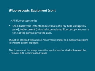 (Fluoroscopic Equipment (cont
:-All fluoroscopic units
• shall display the instantaneous values of x-ray tube voltage (kV
peak), tube current (mA) and accumulated fluoroscopic exposure
time at the control or to the user.
should be provided with a Dose-Area Product meter or a measuring system
.to indicate patient exposure
The dose rate at the image intensifier input phosphor shall not exceed the
. relevant IEC recommended values

 