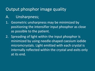 Output phosphor image quality
A.

Unsharpness;

1. Geometric unsharpness may be minimized by
positioning the intensifier input phosphor as close
as possible to the patient.
2. Spreading of light within the input phosphor is
minimized by using needle-shaped caesium iodide
micromcrystals. Light emitted with each crystal is
internally reflected within the crystal and exits only
at its end.

 