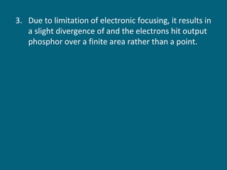 3. Due to limitation of electronic focusing, it results in
a slight divergence of and the electrons hit output
phosphor over a finite area rather than a point.

 