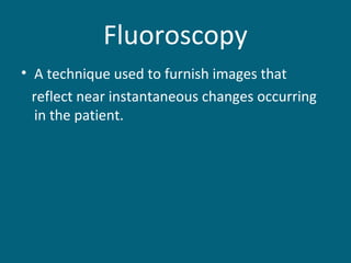 Fluoroscopy
• A technique used to furnish images that
reflect near instantaneous changes occurring
in the patient.

 