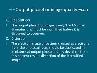 --Output phosphor image quality –con
C. Resolution
•

The output phosphor image is only 2.5-3.5 cm in
diameter and must be magnified before it is
displayed to observer.
D. Distortion
• The electron image or pattern created as electrons
from the photocathode, should be duplicated in
miniature at output phosphor, any deviation from
this pattern results distortion of the intensified
image.

 
