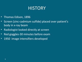 HISTORY
• Thomas Edison, 1896
• Screen (zinc-cadmium sulfide) placed over patient’s
body in x-ray beam
• Radiologist looked directly at screen
• Red goggles-30 minutes before exam
• 1950 image intensifiers developed

5

 