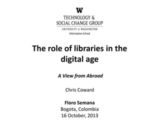 The role of libraries in the
digital age
A View from Abroad
Chris Coward
Floro Semana
Bogota, Colombia
16 October, 2013
 