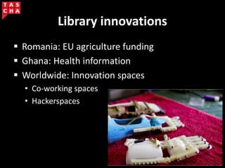 Library innovations
 Romania: EU agriculture funding
 Ghana: Health information
 Worldwide: Innovation spaces
• Co-working spaces
• Hackerspaces
 