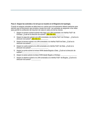 Paso 2: Asigne las subredes a la red que se muestra en el Diagrama de topología.
Cuando se asignan subredes se debe tener en cuenta que el enrutamiento deberá realizarse para
permitir que la información sea enviada a través de la red. Las subredes se asignarán a las redes
para permitir la confección del resumen de rutas en cada uno de los rotures.
1. Asigne la primera subred (subred más baja) a la LAN conectada a la interfaz Fa0/1 de
Chiclayo. ¿Cuál es la dirección de subred? 200.100.10.0
2. Asigne la segunda subred a la LAN conectada a la interfaz Fa0/1 de Chiclayo. ¿Cuál es la
dirección de subred? 200.100.13.1
3. Asigne la tercera subred a la LAN conectada a la interfaz Fa0/0 de Data. ¿Cuál es la
dirección de subred?
4. Asigne la cuarta subred a la LAN conectada a la interfaz Fa0/1 de Data. ¿Cuál es la
dirección de subred?
5. Asigne la quinta subred al enlace WAN desde Bogota a Data. ¿Cuál es la dirección de
subred?
6. Asigne la sexta subred al enlace WAN desde Bogota a Chiclayo.
7. Asigne la séptima subred a la LAN conectada a la interfaz Fa0/1 de Bogota. ¿Cuál es la
dirección de subred?
 
