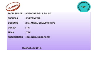 FACULTAD DE : CIENCIAS DE LA SALUD.
ESCUELA : ENFERMERIA.
DOCENTE : Ing. ANGEL CHUA PRINCIPE
CURSO : TIC
TEMA : TBC
ESTUDIANTES : SALINAS JULCA FLOR.
HUARAZ, del 2015.
 