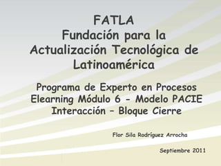 FATLA Fundación para la Actualización Tecnológica de Latinoamérica Programa de Experto en Procesos Elearning Módulo 6 - Modelo PACIE Interacción – Bloque Cierre Flor Sila Rodríguez Arrocha Septiembre 2011 