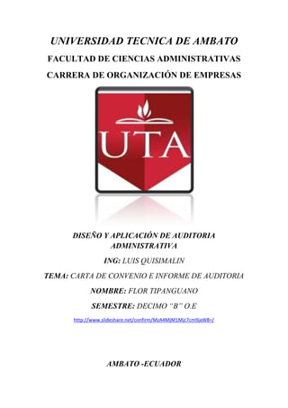 UNIVERSIDAD TECNICA DE AMBATO<br />FACULTAD DE CIENCIAS ADMINISTRATIVAS<br />CARRERA DE ORGANIZACIÓN DE EMPRESAS<br />DISEÑO Y APLICACIÓN DE AUDITORIA ADMINISTRATIVA<br />ING: LUIS QUISIMALIN<br />TEMA: CARTA DE CONVENIO E INFORME DE AUDITORIA<br />NOMBRE: FLOR TIPANGUANO<br />SEMESTRE: DECIMO “B” O.E<br />http://www.slideshare.net/confirm/MzA4MjM1Mjc7cm9jaW8=/<br />AMBATO -ECUADOR<br />