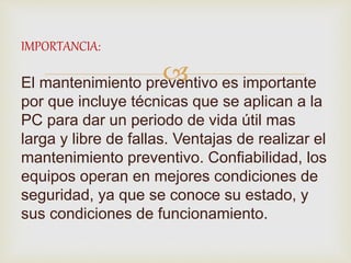 
IMPORTANCIA:
El mantenimiento preventivo es importante
por que incluye técnicas que se aplican a la
PC para dar un periodo de vida útil mas
larga y libre de fallas. Ventajas de realizar el
mantenimiento preventivo. Confiabilidad, los
equipos operan en mejores condiciones de
seguridad, ya que se conoce su estado, y
sus condiciones de funcionamiento.
 
