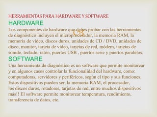 
HERRAMIENTAS PARA HARDWARE Y SOFTWARE
HARDWARE
Los componentes de hardware que debes probar con las herramientas
de diagnóstico incluyen el microprocesador, la memoria RAM, la
memoria de vídeo, discos duros, unidades de CD / DVD, unidades de
disco, monitor, tarjeta de vídeo, tarjetas de red, módem, tarjetas de
sonido, teclado, ratón, puertos USB , puertos serie y puertos paralelos.
SOFTWARE
Una herramienta de diagnóstico es un software que permite monitorear
y en algunos casos controlar la funcionalidad del hardware, como:
computadoras, servidores y periféricos, según el tipo y sus funciones.
Estos dispositivos pueden ser, la memoria RAM, el procesador,
los discos duros, rotadores, tarjetas de red, entre muchos dispositivos
más!! El software permite monitorear temperatura, rendimiento,
transferencia de datos, etc.
 