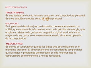 
PARTES INTERNAS DEL CPU
TARJETA MADRE
Es una tarjeta de circuito impreso usada en una computadora personal.
Esta es también conocida como la tarjeta principal
DISCO DURO
En inglés hard disk drive) es un dispositivo de almacenamiento no
volátil, que conserva la información aun con la pérdida de energía, que
emplea un sistema de grabación magnética digital; es donde en la
mayoría de los casos se encuentra almacenado el sistema operativo
de la computadora
MEMORIA RAM
Es donde el computador guarda los datos que está utilizando en el
momento presente. El almacenamiento es considerado temporal por
que los datos y programas permanecen en ella mientras que la
computadora este encendida o no sea reiniciada.
 
