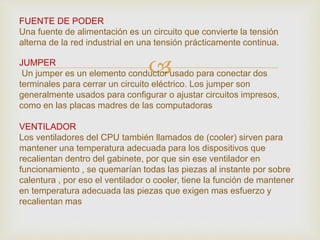 
FUENTE DE PODER
Una fuente de alimentación es un circuito que convierte la tensión
alterna de la red industrial en una tensión prácticamente continua.
JUMPER
Un jumper es un elemento conductor usado para conectar dos
terminales para cerrar un circuito eléctrico. Los jumper son
generalmente usados para configurar o ajustar circuitos impresos,
como en las placas madres de las computadoras
VENTILADOR
Los ventiladores del CPU también llamados de (cooler) sirven para
mantener una temperatura adecuada para los dispositivos que
recalientan dentro del gabinete, por que sin ese ventilador en
funcionamiento , se quemarían todas las piezas al instante por sobre
calentura , por eso el ventilador o cooler, tiene la función de mantener
en temperatura adecuada las piezas que exigen mas esfuerzo y
recalientan mas
 