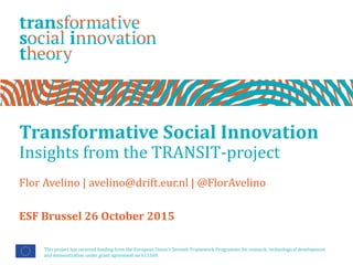 Transformative Social Innovation
Insights from the TRANSIT-project
Flor Avelino | avelino@drift.eur.nl | @FlorAvelino
This project has received funding from the European Union’s Seventh Framework Programme for research, technological development
and demonstration under grant agreement no 613169.
ESF Brussel 26 October 2015
 