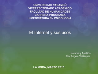 El Internet y sus usos
UNIVERSIDAD YACAMBÚ
VICERRECTORADO ACADÉMICO
FACULTAD DE HUMANIDADES
CARRERA-PROGRAMA
LICENCIATURA EN PSICOLOGÍA
LA MORA, MARZO 2015
Nombre y Apellido
Flor Ángela Velázquez
 