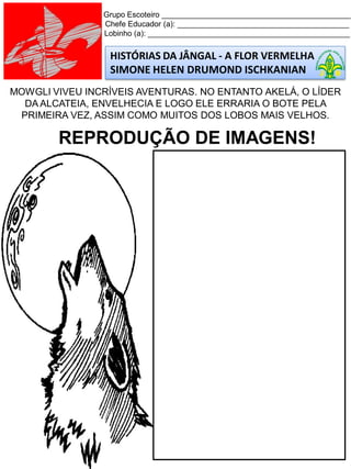 Grupo Escoteiro ____________________________________________
Chefe Educador (a): ________________________________________
Lobinho (a): _______________________________________________
HISTÓRIAS DA JÂNGAL - A FLOR VERMELHA
SIMONE HELEN DRUMOND ISCHKANIAN
MOWGLI VIVEU INCRÍVEIS AVENTURAS. NO ENTANTO AKELÁ, O LÍDER
DA ALCATEIA, ENVELHECIA E LOGO ELE ERRARIA O BOTE PELA
PRIMEIRA VEZ, ASSIM COMO MUITOS DOS LOBOS MAIS VELHOS.
REPRODUÇÃO DE IMAGENS!
 