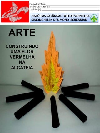 HISTÓRIAS DA JÂNGAL - A FLOR VERMELHA
SIMONE HELEN DRUMOND ISCHKANIAN
Grupo Escoteiro ____________________________________________
Chefe Educador (a): ________________________________________
Lobinho (a): _______________________________________________
ARTE
CONSTRUINDO
UMA FLOR
VERMELHA
NA
ALCATEIA
 