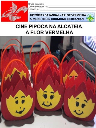 HISTÓRIAS DA JÂNGAL - A FLOR VERMELHA
SIMONE HELEN DRUMOND ISCHKANIAN
Grupo Escoteiro ____________________________________________
Chefe Educador (a): ________________________________________
Lobinho (a): _______________________________________________
CINE PIPOCA NA ALCATEIA
A FLOR VERMELHA
 