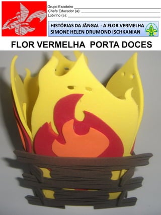 HISTÓRIAS DA JÂNGAL - A FLOR VERMELHA
SIMONE HELEN DRUMOND ISCHKANIAN
Grupo Escoteiro ____________________________________________
Chefe Educador (a): ________________________________________
Lobinho (a): _______________________________________________
FLOR VERMELHA PORTA DOCES
 