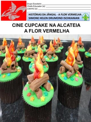 HISTÓRIAS DA JÂNGAL - A FLOR VERMELHA
SIMONE HELEN DRUMOND ISCHKANIAN
Grupo Escoteiro ____________________________________________
Chefe Educador (a): ________________________________________
Lobinho (a): _______________________________________________
CINE CUPCAKE NA ALCATEIA
A FLOR VERMELHA
 