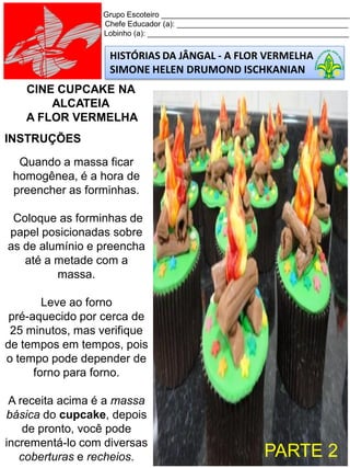 HISTÓRIAS DA JÂNGAL - A FLOR VERMELHA
SIMONE HELEN DRUMOND ISCHKANIAN
Grupo Escoteiro ____________________________________________
Chefe Educador (a): ________________________________________
Lobinho (a): _______________________________________________
CINE CUPCAKE NA
ALCATEIA
A FLOR VERMELHA
INSTRUÇÕES
Quando a massa ficar
homogênea, é a hora de
preencher as forminhas.
Coloque as forminhas de
papel posicionadas sobre
as de alumínio e preencha
até a metade com a
massa.
Leve ao forno
pré-aquecido por cerca de
25 minutos, mas verifique
de tempos em tempos, pois
o tempo pode depender de
forno para forno.
A receita acima é a massa
básica do cupcake, depois
de pronto, você pode
incrementá-lo com diversas
coberturas e recheios. PARTE 2
 