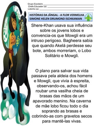 Grupo Escoteiro ____________________________________________
Chefe Educador (a): ________________________________________
Lobinho (a): _______________________________________________
HISTÓRIAS DA JÂNGAL - A FLOR VERMELHA
SIMONE HELEN DRUMOND ISCHKANIAN
Shere-Khan usava sua influência
sobre os jovens lobos e
convencia-os que Mowgli era um
intruso perigoso. Bagheera sabia
que quando Akelá perdesse seu
bote, ambos morreriam, o Lobo
Solitário e Mowgli.
O plano para salvar sua vida
passava pela aldeia dos homens
e Mowgli, que vivia à espreita,
observando-os, achou fácil
roubar uma vasilha cheia de
brasas das mãos de um
apavorado menino. Na caverna
de mãe lobo ficou todo o dia
soprando as brasas e
cobrindo-as com gravetos secos
para mantê-las vivas.
 