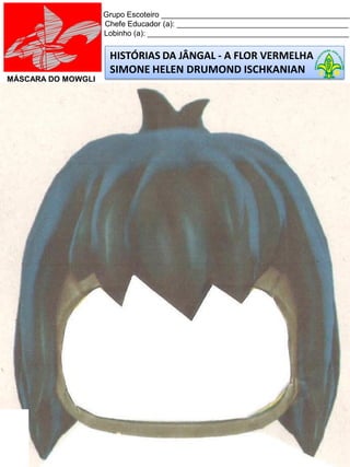HISTÓRIAS DA JÂNGAL - A FLOR VERMELHA
SIMONE HELEN DRUMOND ISCHKANIAN
Grupo Escoteiro ____________________________________________
Chefe Educador (a): ________________________________________
Lobinho (a): _______________________________________________
MÁSCARA DO MOWGLI
 