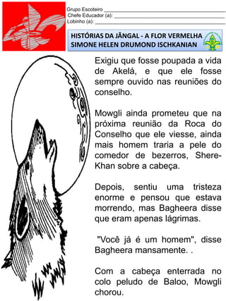 Grupo Escoteiro ____________________________________________
Chefe Educador (a): ________________________________________
Lobinho (a): _______________________________________________
HISTÓRIAS DA JÂNGAL - A FLOR VERMELHA
SIMONE HELEN DRUMOND ISCHKANIAN
Exigiu que fosse poupada a vida
de Akelá, e que ele fosse
sempre ouvido nas reuniões do
conselho.
Mowgli ainda prometeu que na
próxima reunião da Roca do
Conselho que ele viesse, ainda
mais homem traria a pele do
comedor de bezerros, Shere-
Khan sobre a cabeça.
Depois, sentiu uma tristeza
enorme e pensou que estava
morrendo, mas Bagheera disse
que eram apenas lágrimas.
"Você já é um homem", disse
Bagheera mansamente. .
Com a cabeça enterrada no
colo peludo de Baloo, Mowgli
chorou.
 