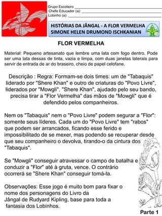 HISTÓRIAS DA JÂNGAL - A FLOR VERMELHA
SIMONE HELEN DRUMOND ISCHKANIAN
Grupo Escoteiro ____________________________________________
Chefe Educador (a): ________________________________________
Lobinho (a): _______________________________________________
FLOR VERMELHA
Material: Pequeno artesanato que lembre uma lata com fogo dentro. Pode
ser uma lata dessas de tinta, vazia e limpa, com duas janelas laterais para
servir de entrada de ar do braseiro, cheio de papel celofane.
Descrição : Regra: Formam-se dois times: um de "Tabaquis"
liderado por "Shere Khan" e outro de criaturas do "Povo Livre",
liderados por "Mowgli". "Shere Khan", ajudado pelo seu bando,
precisa tirar a "Flor Vermelha" das mãos de "Mowgli" que é
defendido pelos companheiros.
Nem os "Tabaquis" nem o "Povo Livre" podem segurar a "Flor":
somente seus líderes. Cada um do "Povo Livre" tem "rabos"
que podem ser arrancados, ficando esse ferido e
impossibilitado de se mexer, mas podendo se recuperar desde
que seu companheiro o devolva, tirando-o da cintura dos
"Tabaquis".
Se "Mowgli" conseguir atravessar o campo de batalha e
conduzir a "Flor" até à gruta, vence. O contrário
ocorrerá se "Shere Khan" conseguir tomá-la.
Observações: Esse jogo é muito bom para fixar o
nome dos personagens do Livro da
Jângal de Rudyard Kipling, base para toda a
fantasia dos Lobinhos.
Parte 1
 