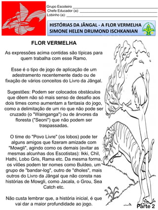 HISTÓRIAS DA JÂNGAL - A FLOR VERMELHA
SIMONE HELEN DRUMOND ISCHKANIAN
Grupo Escoteiro ____________________________________________
Chefe Educador (a): ________________________________________
Lobinho (a): _______________________________________________
FLOR VERMELHA
As expressões acima contidas são típicas para
quem trabalha com esse Ramo.
Esse é o tipo de jogo de aplicação de um
adestramento recentemente dado ou de
fixação de vários conceitos do Livro da Jângal.
Sugestões: Podem ser colocados obstáculos
que dêem não só mais senso de desafio aos
dois times como aumentam a fantasia do jogo,
como a delimitação de um rio que não pode ser
cruzado (o "Wainganga") ou de árvores da
floresta ("Seoni") que não podem ser
traspassadas.
O time do "Povo Livre" (os lobos) pode ter
alguns amigos que fizeram amizade com
"Mowgli", agindo como os demais (evitar as
mesmas alcunhas dos Escotistas): Ikki, Chil,
Hathi, Lobo Gris, Rama etc. Da mesma forma,
os vilões podem ter nomes como Buldeo, um
grupo de "bandar-log", outro de "dholes", mais
outros do Livro da Jângal que não consta nas
histórias de Mowgli, como Jacala, o Grou, Sea
Catch etc.
Não custa lembrar que, a história inicial, é que
vai dar a maior profundidade ao jogo.
Parte 2
 