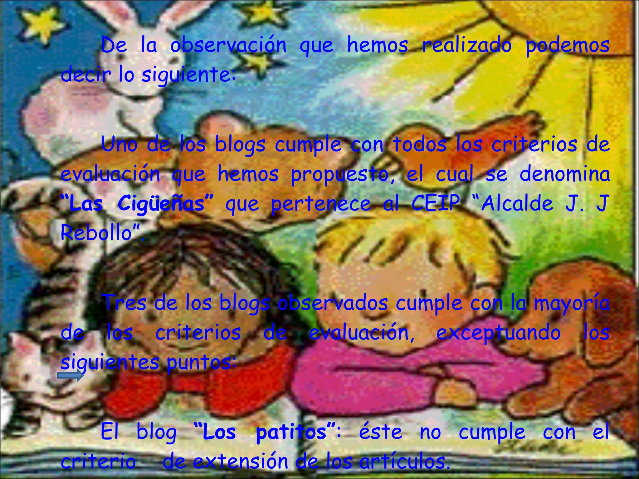 De la observación que hemos realizado podemos decir lo siguiente: Uno de los blogs cumple con todos los criterios de evaluación que hemos propuesto, el cual se denomina  “Las Cigüeñas”  que pertenece al CEIP “Alcalde J. J Rebollo”. Tres de los blogs observados cumple con la mayoría de los criterios de evaluación, exceptuando los siguientes puntos: El blog  “Los patitos” : éste no cumple con el criterio  de extensión de los artículos. 