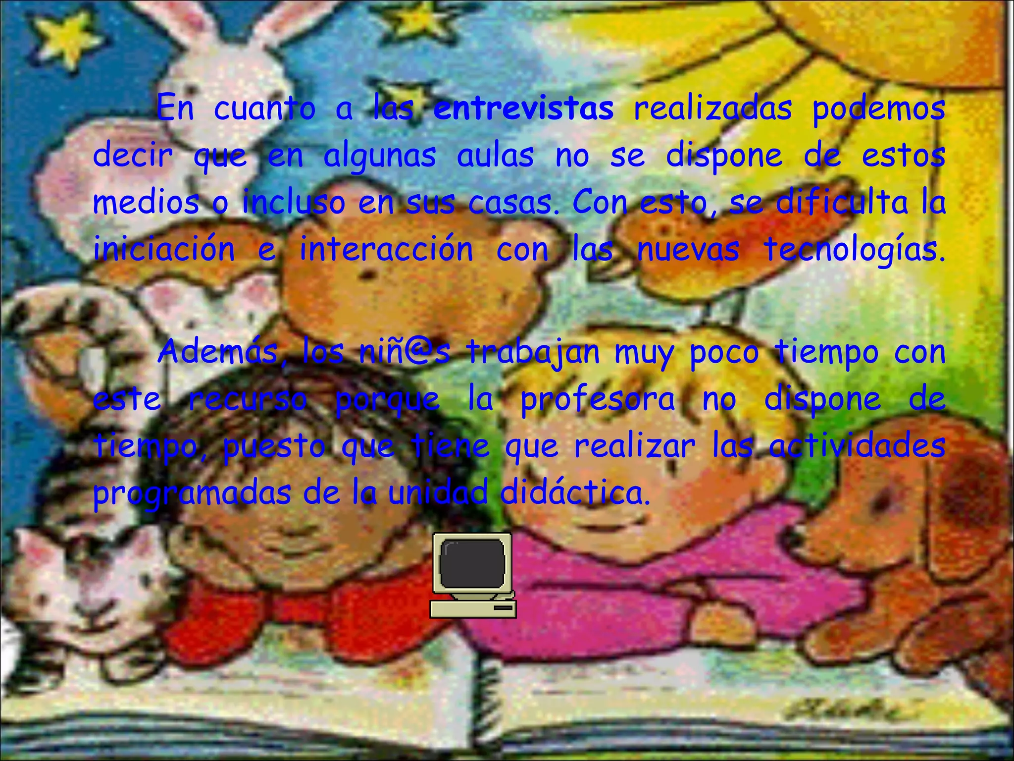 En cuanto a las  entrevistas  realizadas podemos decir que en algunas aulas no se dispone de estos medios o incluso en sus casas. Con esto, se dificulta la iniciación e interacción con las nuevas tecnologías. Además, los niñ@s trabajan muy poco tiempo con este recurso porque la profesora no dispone de tiempo, puesto que tiene que realizar las actividades programadas de la unidad didáctica. 