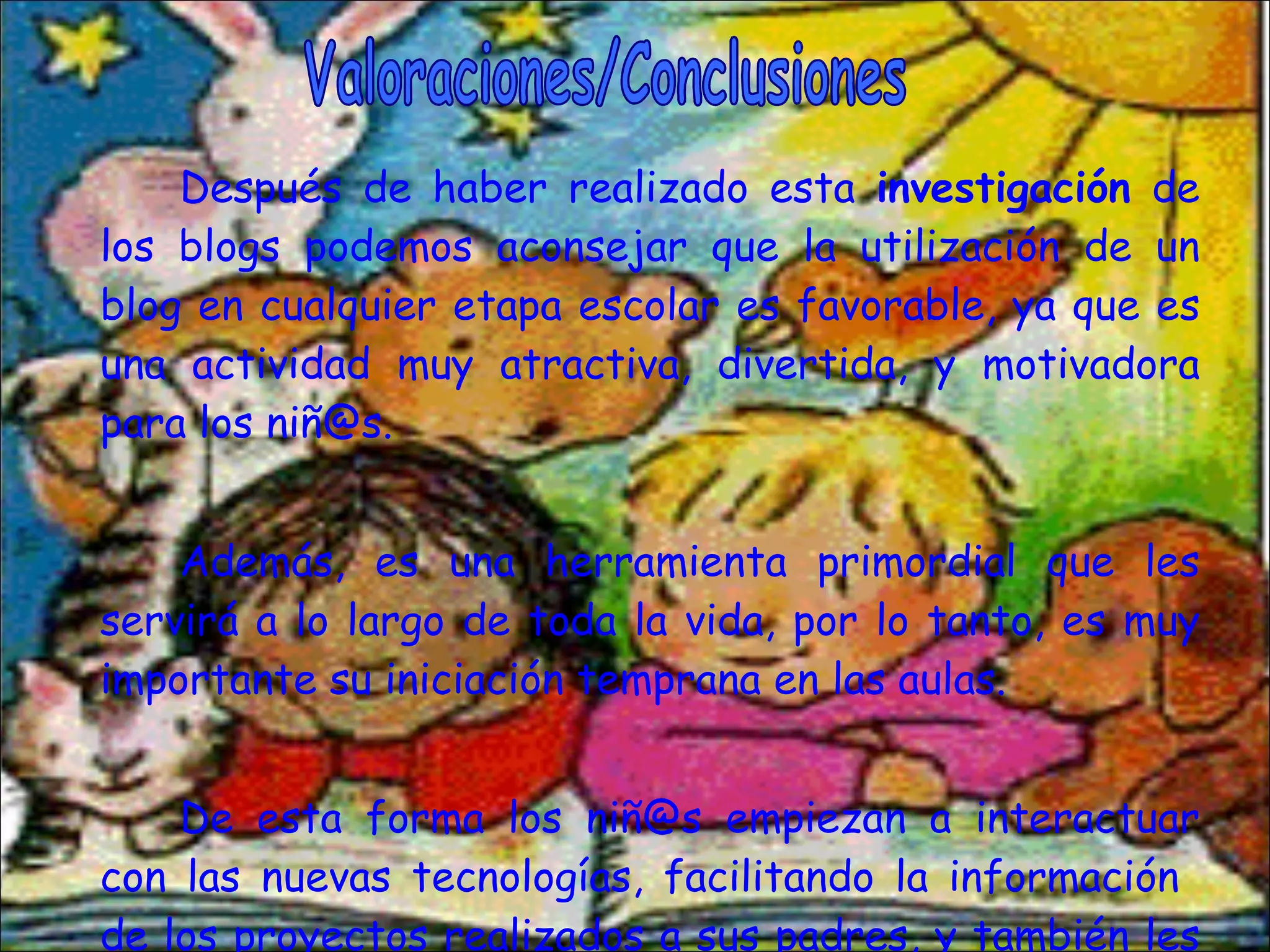 Después de haber realizado esta  investigación  de los blogs podemos aconsejar que la utilización de un blog en cualquier etapa escolar es favorable, ya que es una actividad muy atractiva, divertida, y motivadora para los niñ@s.  Además, es una herramienta primordial que les servirá a lo largo de toda la vida, por lo tanto, es muy importante su iniciación temprana en las aulas. De esta forma los niñ@s empiezan a interactuar con las nuevas tecnologías, facilitando la información  de los proyectos realizados a sus padres, y también les ofrece la posibilidad de comentar, etc. Valoraciones/Conclusiones 
