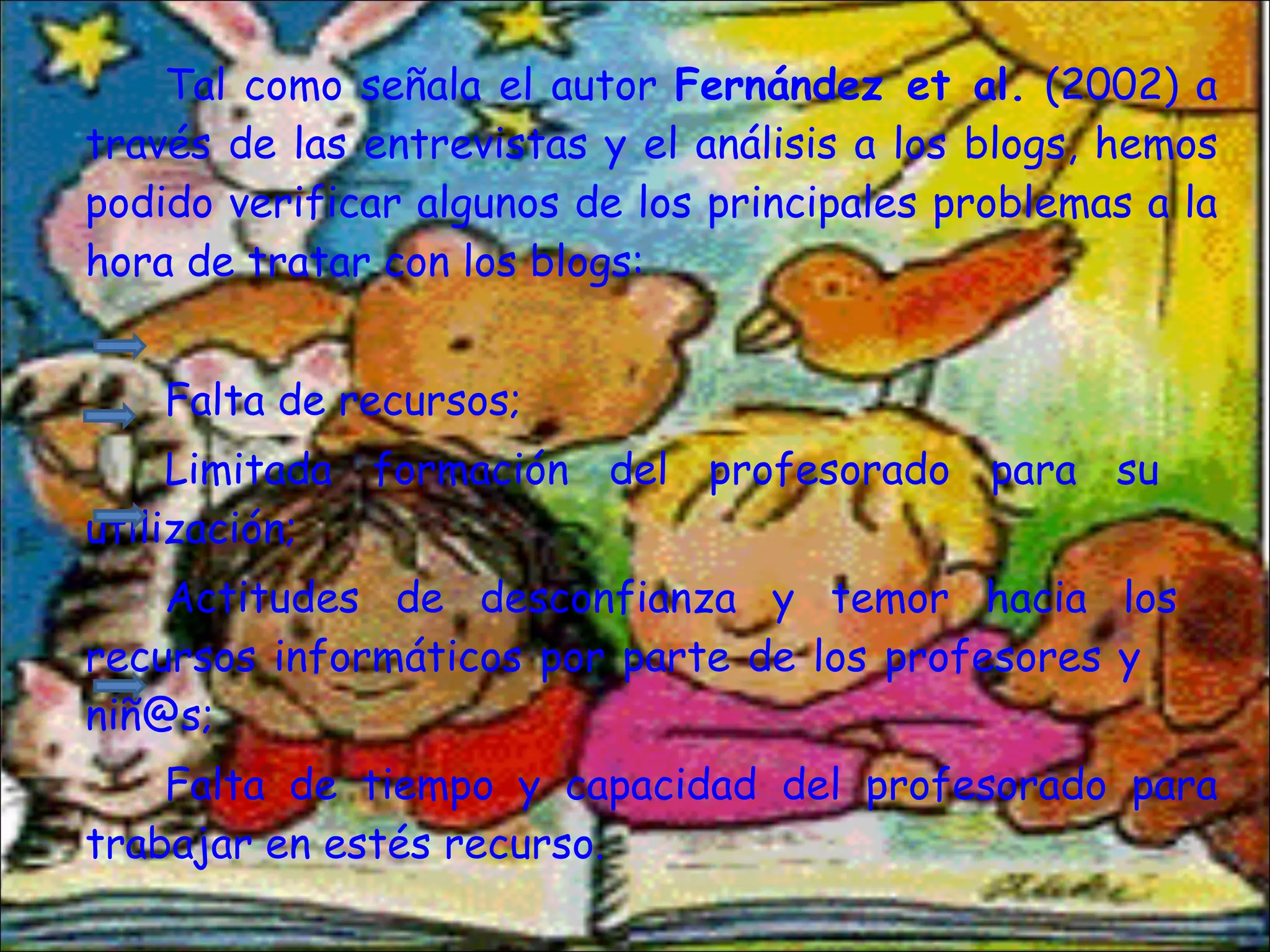Tal como señala el autor  Fernández et al.  (2002) a través de las entrevistas y el análisis a los blogs, hemos podido verificar algunos de los principales problemas a la hora de tratar con los blogs:  Falta de recursos; Limitada formación del profesorado para su  utilización; Actitudes de desconfianza y temor hacia los  recursos informáticos por parte de los profesores y  niñ@s; Falta de tiempo y capacidad del profesorado para trabajar en estés recurso.  