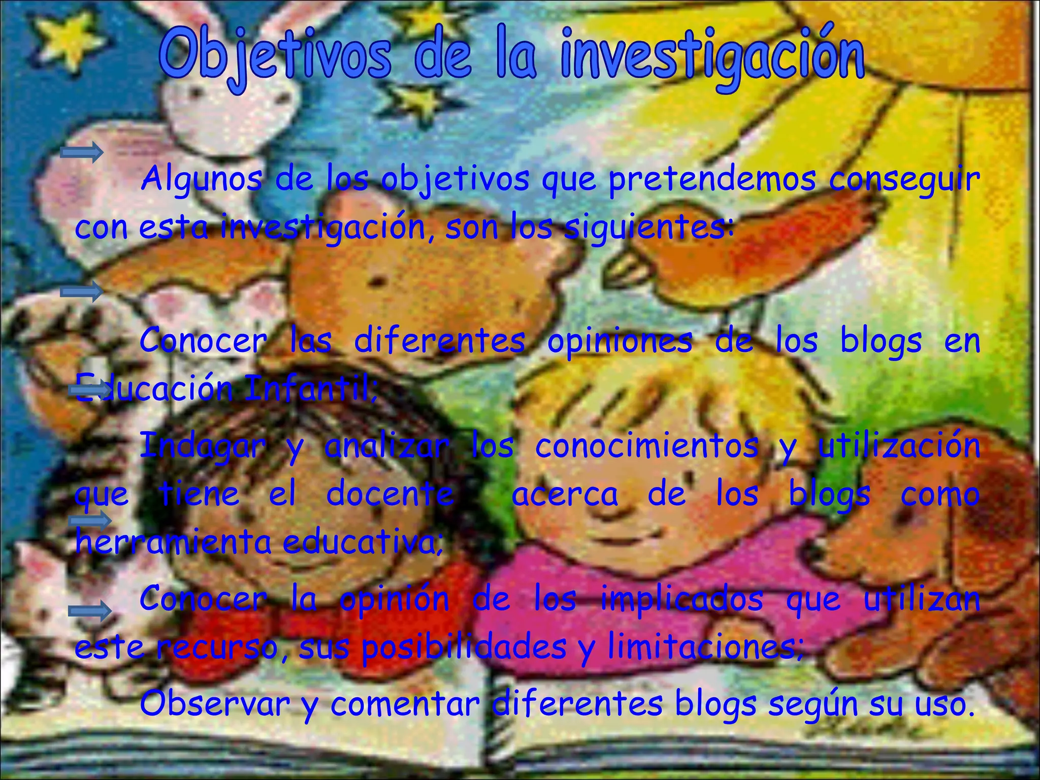 Algunos de los objetivos que pretendemos conseguir con esta investigación, son los siguientes: Conocer las diferentes opiniones de los blogs en Educación Infantil; Indagar y analizar los conocimientos y utilización que tiene el docente  acerca de los blogs como herramienta educativa; Conocer la opinión de los implicados que utilizan este recurso, sus posibilidades y limitaciones;  Observar y comentar diferentes blogs según su uso. Objetivos de la investigación 