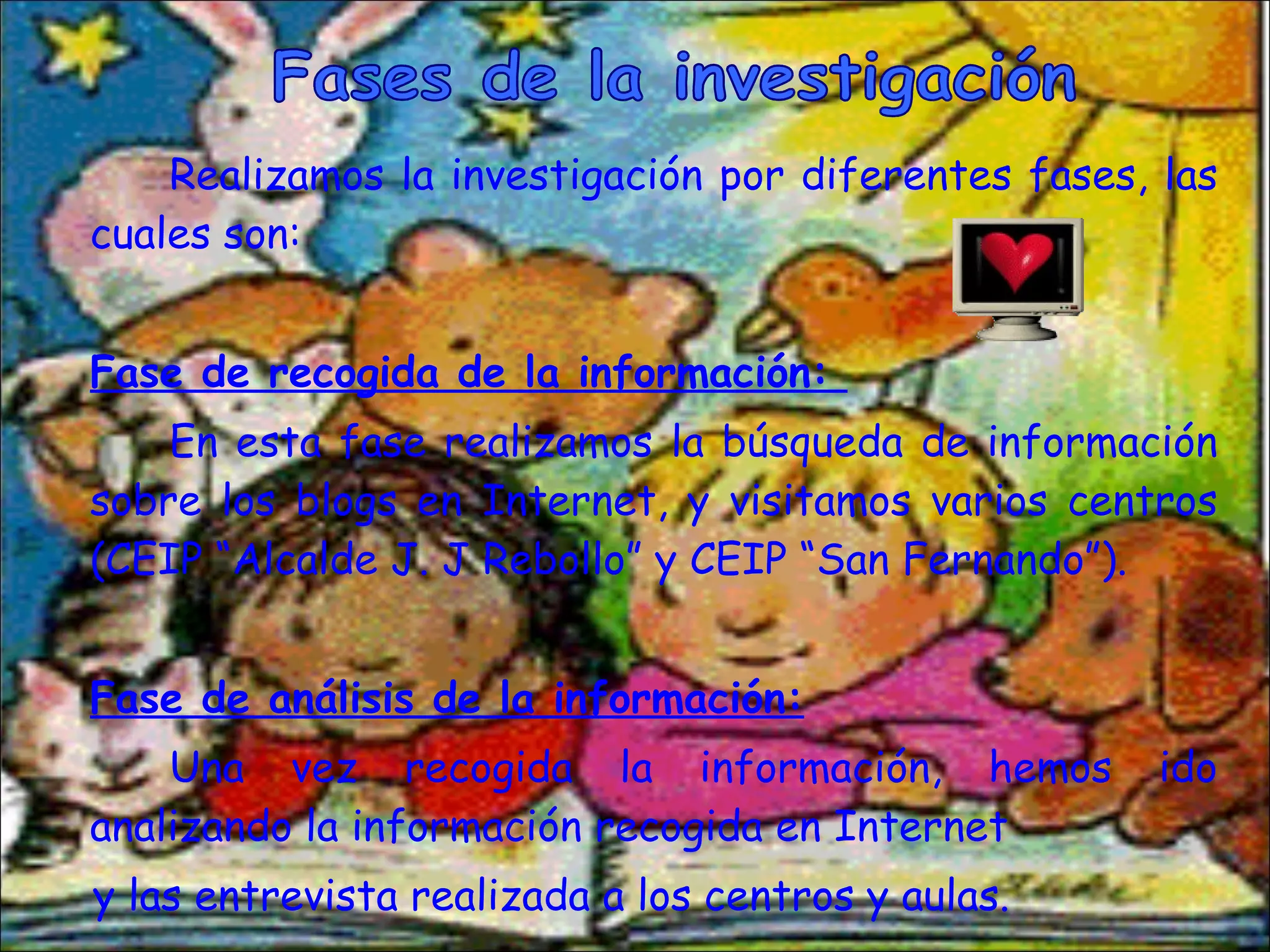 Realizamos la investigación por diferentes fases, las cuales son: Fase de recogida de la información:  En esta fase realizamos la búsqueda de información sobre los blogs en Internet, y visitamos varios centros (CEIP “Alcalde J. J Rebollo” y CEIP “San Fernando”). Fase de análisis de la información: Una vez recogida la información, hemos ido analizando la información recogida en Internet y las entrevista realizada a los centros y aulas. Fases de la investigación 