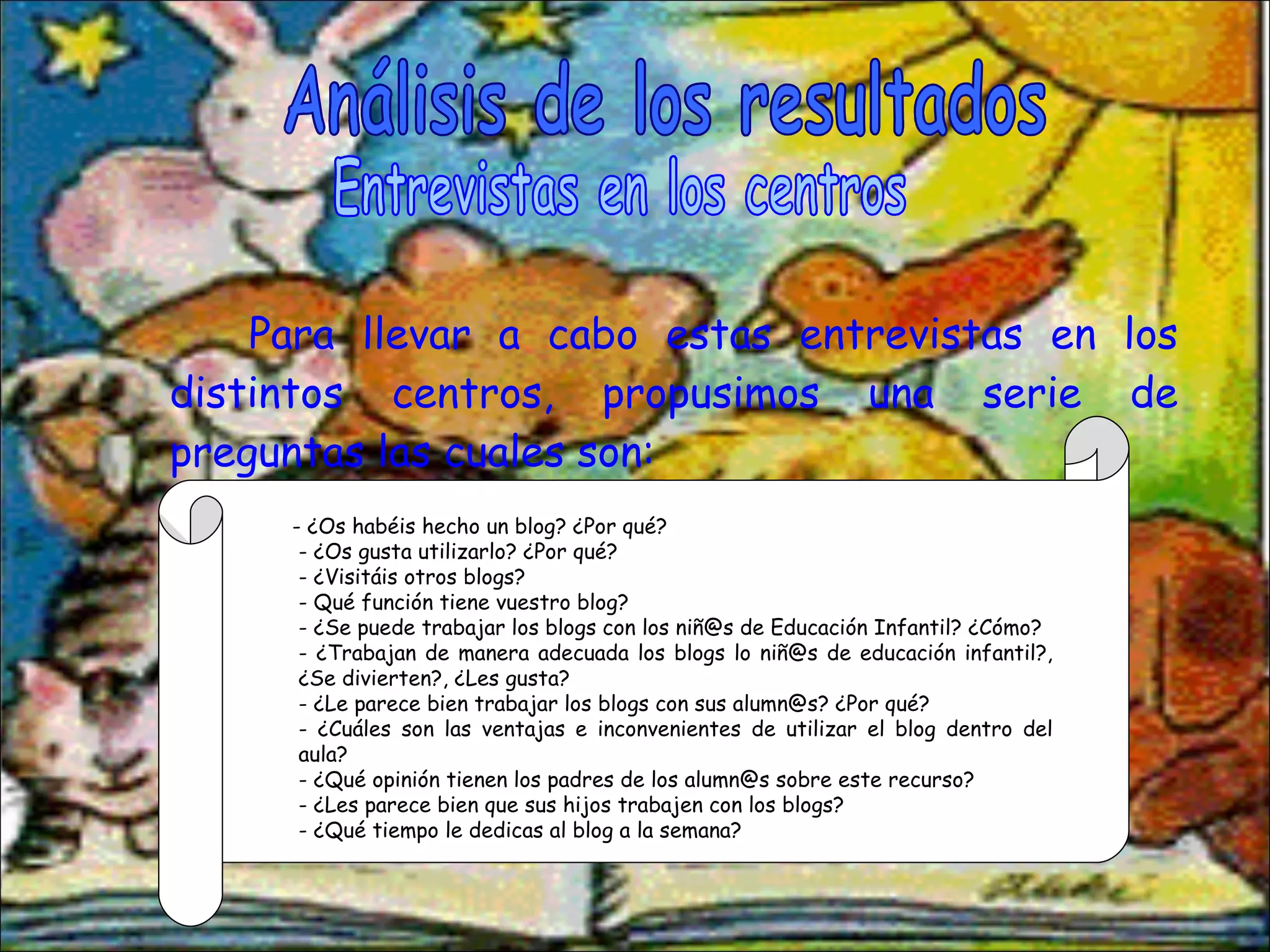 Para llevar a cabo estas entrevistas en los distintos centros, propusimos una serie de preguntas las cuales son: Análisis de los resultados Entrevistas en los centros - ¿Os habéis hecho un blog? ¿Por qué? - ¿Os gusta utilizarlo? ¿Por qué? - ¿Visitáis otros blogs? - Qué función tiene vuestro blog? - ¿Se puede trabajar los blogs con los niñ@s de Educación Infantil? ¿Cómo? - ¿Trabajan de manera adecuada los blogs lo niñ@s de educación infantil?, ¿Se divierten?, ¿Les gusta? - ¿Le parece bien trabajar los blogs con sus alumn@s? ¿Por qué? - ¿Cuáles son las ventajas e inconvenientes de utilizar el blog dentro del aula? - ¿Qué opinión tienen los padres de los alumn@s sobre este recurso? - ¿Les parece bien que sus hijos trabajen con los blogs?  - ¿Qué tiempo le dedicas al blog a la semana? 