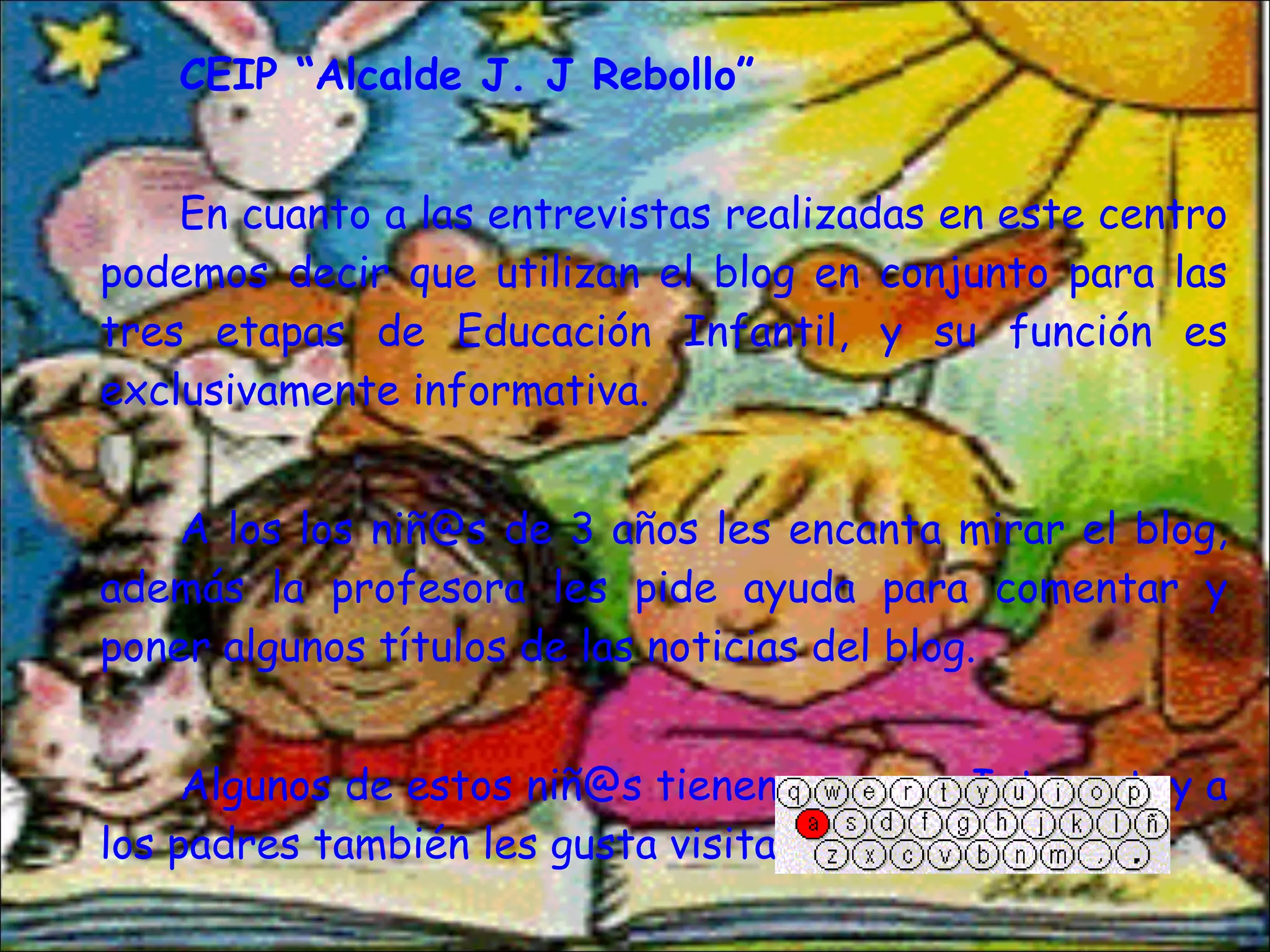 CEIP “Alcalde J. J Rebollo” En cuanto a las entrevistas realizadas en este centro podemos decir que utilizan el blog en conjunto para las tres etapas de Educación Infantil, y su función es exclusivamente informativa. A los los niñ@s de 3 años les encanta mirar el blog, además la profesora les pide ayuda para comentar y poner algunos títulos de las noticias del blog. Algunos de estos niñ@s tienen acceso a Internet, y a los padres también les gusta visitarlo. 