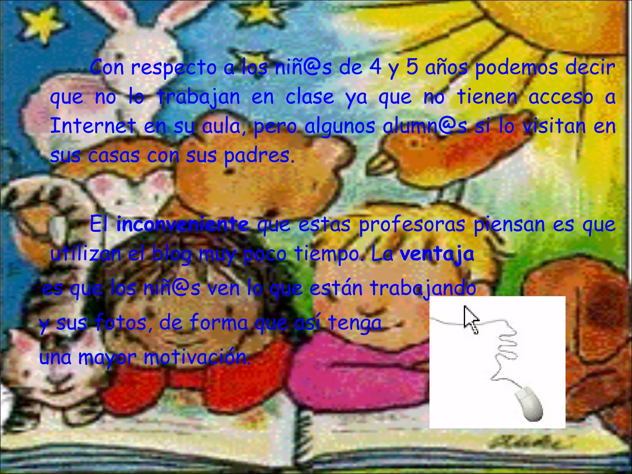 Con respecto a los niñ@s de 4 y 5 años podemos decir que no lo trabajan en clase ya que no tienen acceso a Internet en su aula, pero algunos alumn@s si lo visitan en sus casas con sus padres. El  inconveniente  que estas profesoras piensan es que utilizan el blog muy poco tiempo. La  ventaja es que los niñ@s ven lo que están trabajando  y sus fotos, de forma que así tenga  una mayor motivación.  