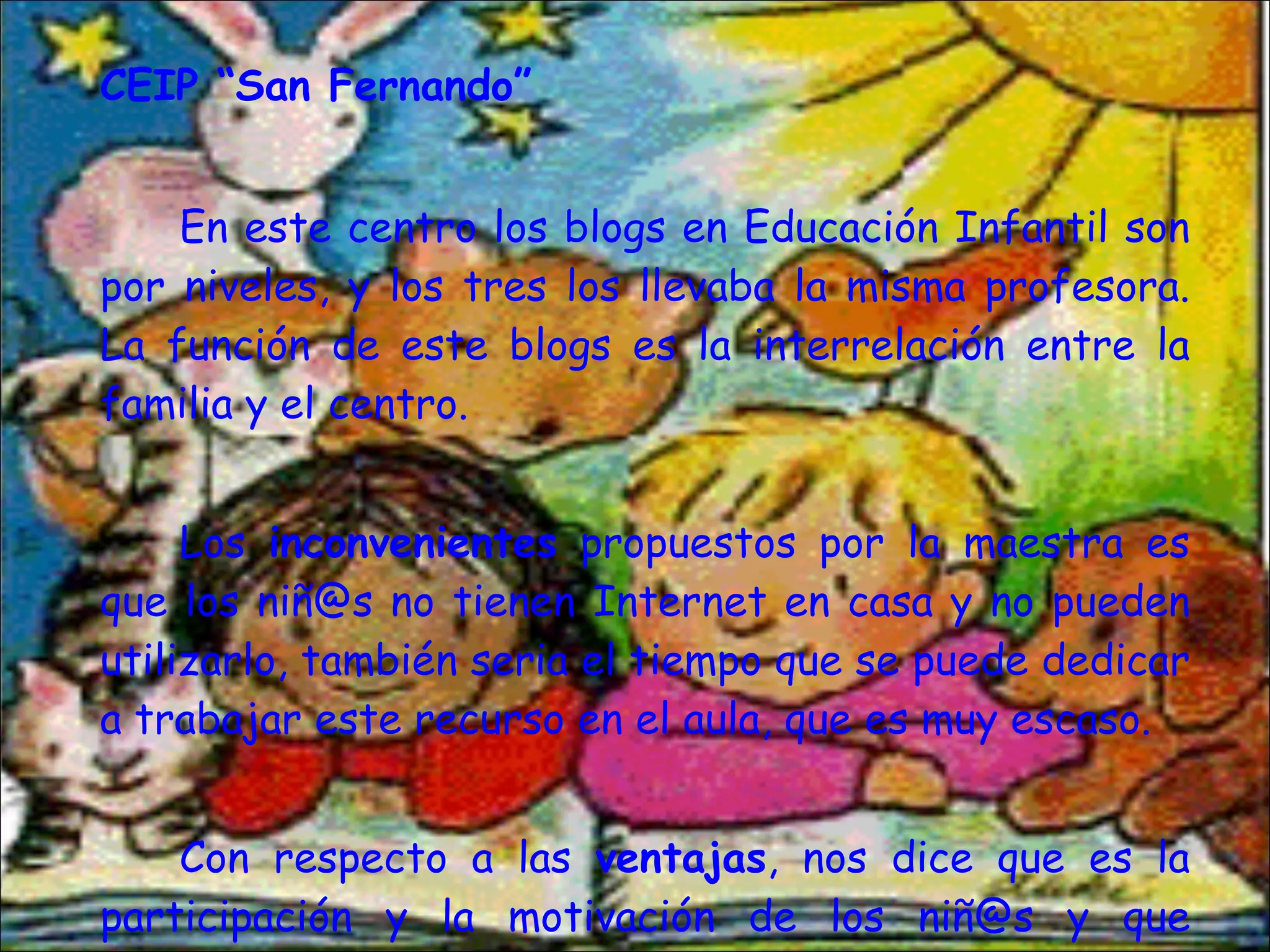 CEIP “San Fernando” En este centro los blogs en Educación Infantil son por niveles, y los tres los llevaba la misma profesora. La función de este blogs es la interrelación entre la familia y el centro.  Los  inconvenientes  propuestos por la maestra es que los niñ@s no tienen Internet en casa y no pueden utilizarlo, también seria el tiempo que se puede dedicar a trabajar este recurso en el aula, que es muy escaso.  Con respecto a las  ventajas , nos dice que es la participación y la motivación de los niñ@s y que favorece la relación entre unos y otros. 