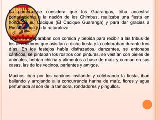 La primera se considera que los Guarangas, tribu ancestral perteneciente a la nación de los Chimbus, realizaba una fiesta en honor de su Cacique (El Cacique Guaranga) y para dar gracias a Pachacamac y a la naturaleza.Todos se preparaban con comida y bebida para recibir a las tribus de los alrededores que asistían a dicha fiesta y la celebraban durante tres días. En los festejos había disfrazados, danzantes, se entonaba cánticos, se pintaban los rostros con pinturas, se vestían con pieles de animales, bebían chicha y alimentos a base de maíz y comían en sus casas, las de los vecinos, parientes y amigos.Muchos iban por los caminos invitando y celebrando la fiesta, iban bailando y arrojando a la concurrencia harina de maíz, flores y agua perfumada al son de la tambora, rondadores y pingullos.