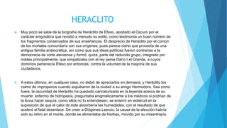  Muy poco se sabe de la biografía de Heráclito de Éfeso, apodado el Oscuro por el
carácter enigmático que revistió a menudo su estilo, como testimonia un buen número de
los fragmentos conservados de sus enseñanzas. El desprecio de Heráclito por el común
de los mortales concordaría con sus orígenes, pues parece cierto que procedía de una
antigua familia aristocrática, así como que sus ideas políticas fueron contrarias a la
democracia de corte ateniense y formó, quizá, parte del reducido grupo, integrado por
nobles principalmente, que simpatizaba con el rey persa Darío I el Grande, a cuyos
dominios pertenecía Éfeso por entonces, contra la voluntad de la mayoría de sus
ciudadanos.
 A estos últimos, en cualquier caso, no debió de apreciarlos en demasía, y Heráclito los
colmó de improperios cuando expulsaron de la ciudad a su amigo Hermodoro. Sea como
fuere, la oscuridad de Heráclito ha quedado caricaturizada en la leyenda acerca de su
muerte: enfermo de hidropesía, preguntaba enigmáticamente a los médicos si podrían de
la lluvia hacer sequía; como ellos no lo entendiesen, se enterró en estiércol en la
suposición de que el calor de éste absorbería las humedades, con el resultado de que
aceleró el fatal desenlace. De creer a Diógenes Laercio, la causa de la afección habría
sido su retiro en el monte, donde se alimentaba de hierbas, movido por su misantropía.
HERACLITO
 